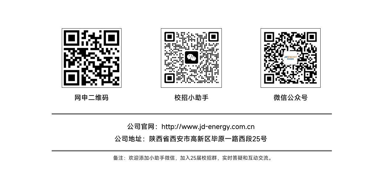 <p>备注:欢迎添加小助手微信,加入25届校招群,实时答疑和互动交流。</p>  <table> <tr><td>5"T. </td> <td></td> <td>0满生 :e 净4☐</td> <td></td> <td>☐sT</td> </tr> <tr><td colspan="5">网申二维码 校招小助手 微信公众号</td> </tr> <tr><td colspan="5">公司官网http://ww.jd-energy.com.cn公司地址陕西省西安市高新区毕原一路西段25号</td> </tr> </table>