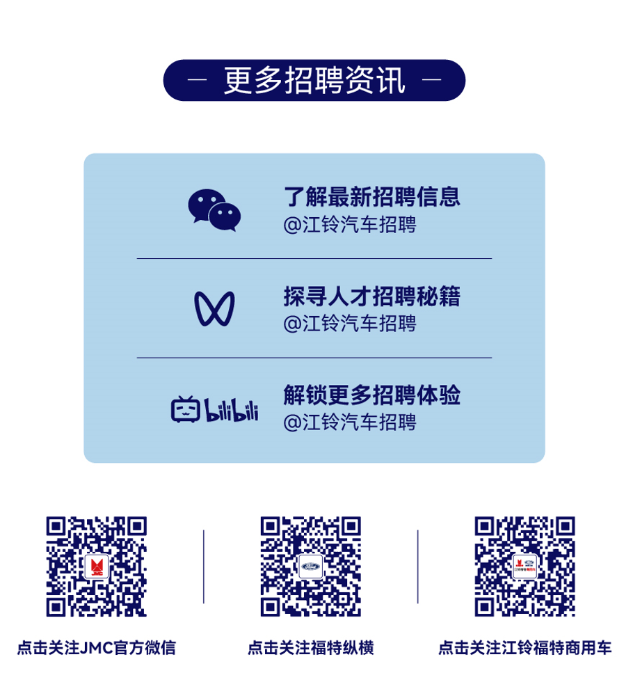 <p>更多招聘资讯</p> <p>了解最新招聘信息</p> <p>@江铃汽车招聘</p> <p>探寻人才招聘秘籍</p> <p>W</p> <p>@江铃汽车招聘</p> <p>解锁更多招聘体验</p> <p>凹ilsli</p> <p>@江铃汽车招聘</p> <p>:☐</p> <p>点击关注JMC官方微信点击关注福特纵横点击关注江铃福特商用车</p>