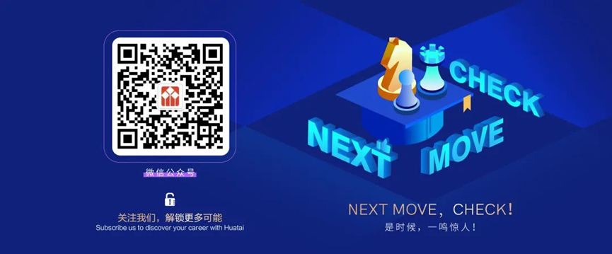 <p>位</p> <p>d</p> <p>关注我们，解锁更多可能</p> <p>Subscribe us to discover your career with Huatai</p> <p>CHECK<br/>NEXI<br/>MOVE</p> <p>NEXT MOVE，CHECK!<br/>是时候，一鸣惊人!</p>