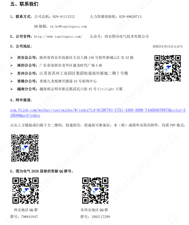 <p>五、联系我们</p> <p>1、联系方式：公司总机：029-81112312</p> <p>人力资源部座机:029-88626713</p> <p>HR 邮箱： ****</p> <p>2、公司官网：http://www. topologyco. com/</p> <p>公众号：西安图为电气技术有限公司</p> <p>3、公司地址:</p> <p>请微信扫码关注公众号</p> <p>>西安总公司:陕西省西安市高新区天谷八路156 号软件新城云汇谷A2栋</p> <p>>深圳分公司:广东省深圳市龙华区盛龙时代广场A座</p> <p>>苏州分公司：江苏省苏州工业园区娄葑街道南岸新地二期7号楼</p> <p>>香港分公司:香港九龙观塘开源道45号裕利中心</p> <p>》越南分公司：越南胡志明市新定郡武氏六街45 号 Citilight 大厦</p> <p>4、网申渠道：</p> <p>xym.51job.com/wechat/vuectmjobs/#/index?id=AC3DF781-C7Al-4360-A098-74A6DA678875&color=3</p> <p>1BE88&prd=yddzy</p> <p>点击上方链接或扫描下方二维码，投递简历，投递前可准备好：本（硕）成绩单及简历附件，均需PDF格式。</p> <p>口</p> <p>5、图为电气 2026届春招答疑0群号：</p> <p>西安地区QQ群</p> <p>非西安地区Q群</p> <p>群号:796841947</p> <p>群号:1092117299</p>